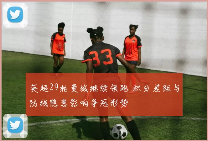英超29轮曼城继续领跑 积分差距与防线隐患影响争冠形势