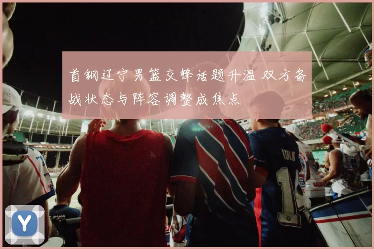 首钢辽宁男篮交锋话题升温 双方备战状态与阵容调整成焦点