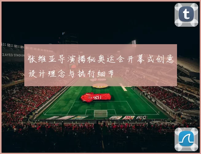 张维亚导演揭秘奥运会开幕式创意设计理念与执行细节