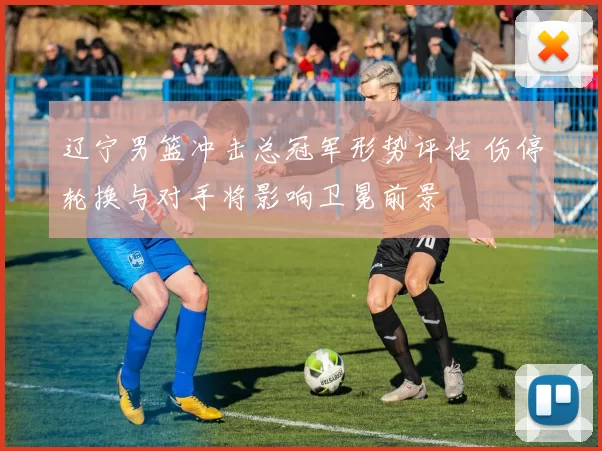 辽宁男篮冲击总冠军形势评估 伤停轮换与对手将影响卫冕前景