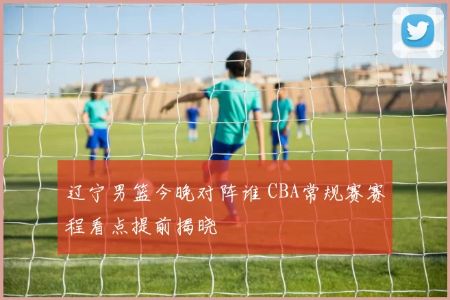 辽宁男篮今晚对阵谁 CBA常规赛赛程看点提前揭晓