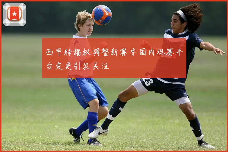 西甲转播权调整新赛季国内观赛平台变更引发关注