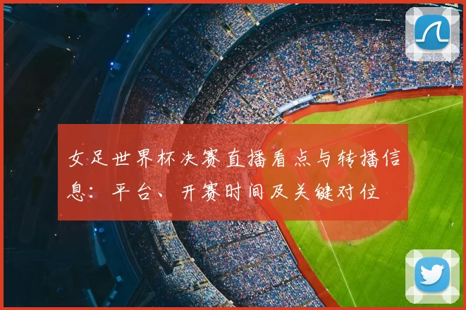 女足世界杯决赛直播看点与转播信息：平台、开赛时间及关键对位