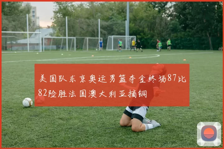 美国队东京奥运男篮夺金终场87比82险胜法国澳大利亚摘铜
