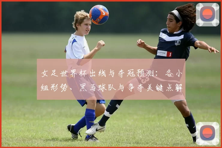 女足世界杯出线与夺冠预测：各小组形势、黑马球队与争夺关键点解析