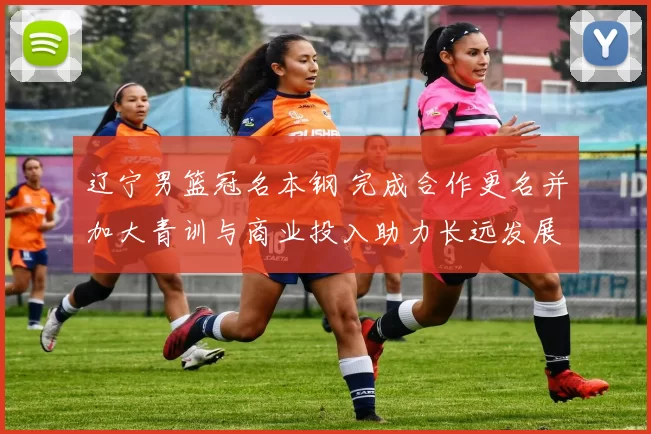 辽宁男篮冠名本钢 完成合作更名并加大青训与商业投入助力长远发展