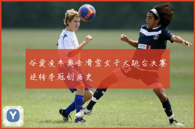 谷爱凌冬奥会滑雪女子大跳台决赛逆转夺冠创历史