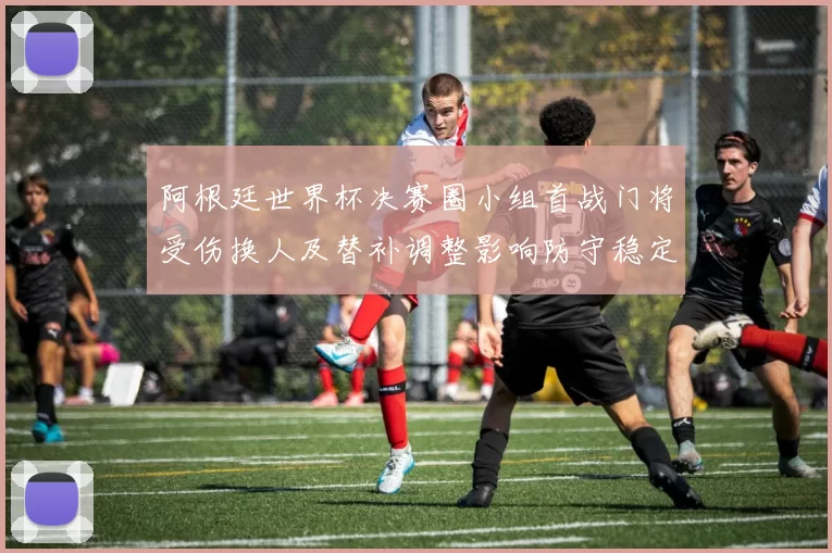 阿根廷世界杯决赛圈小组首战门将受伤换人及替补调整影响防守稳定