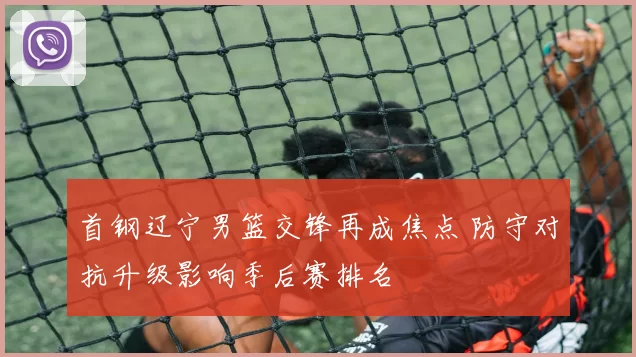 首钢辽宁男篮交锋再成焦点 防守对抗升级影响季后赛排名