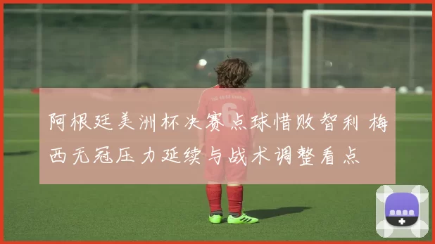 阿根廷美洲杯决赛点球惜败智利 梅西无冠压力延续与战术调整看点