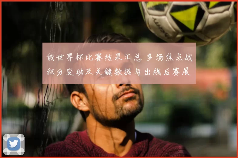 俄世界杯比赛结果汇总 多场焦点战积分变动及关键数据与出线后赛展望