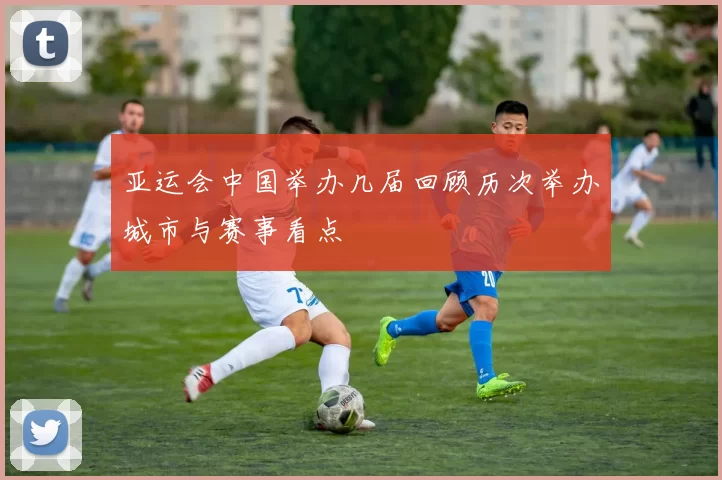 亚运会中国举办几届回顾历次举办城市与赛事看点