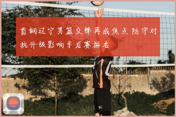 首钢辽宁男篮交锋再成焦点 防守对抗升级影响季后赛排名