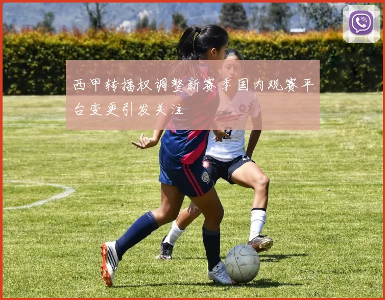 西甲转播权调整新赛季国内观赛平台变更引发关注