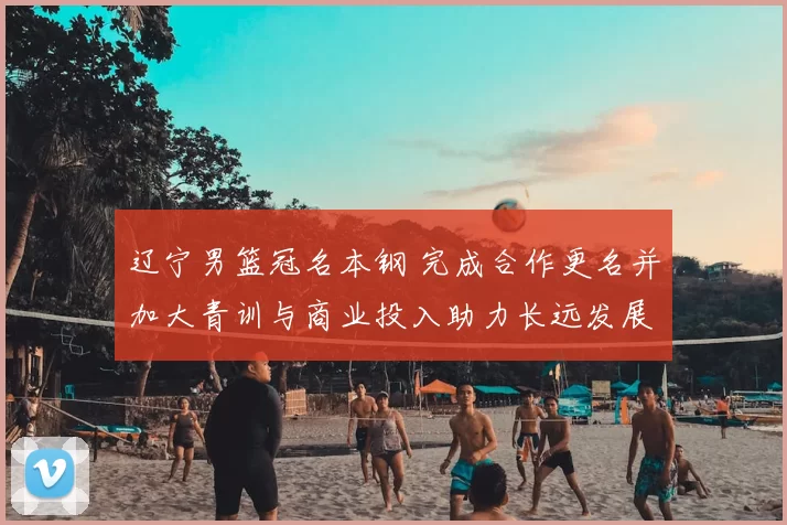 辽宁男篮冠名本钢 完成合作更名并加大青训与商业投入助力长远发展