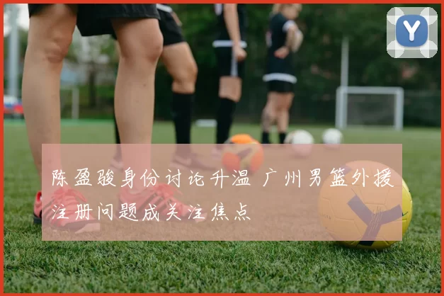 陈盈骏身份讨论升温 广州男篮外援注册问题成关注焦点