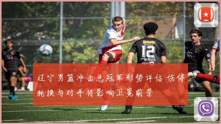 辽宁男篮冲击总冠军形势评估 伤停轮换与对手将影响卫冕前景