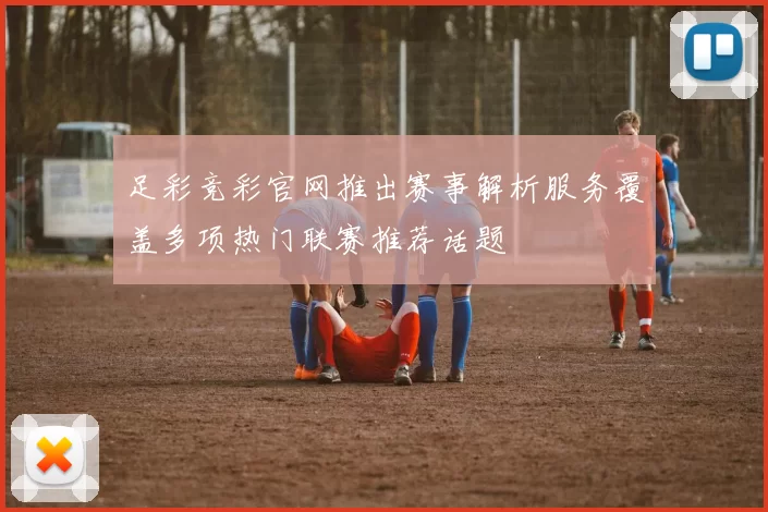 足彩竞彩官网推出赛事解析服务覆盖多项热门联赛推荐话题