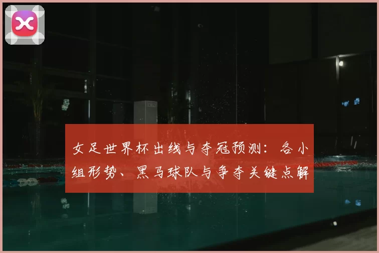 女足世界杯出线与夺冠预测：各小组形势、黑马球队与争夺关键点解析