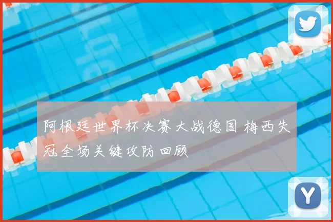 阿根廷世界杯决赛大战德国 梅西失冠全场关键攻防回顾