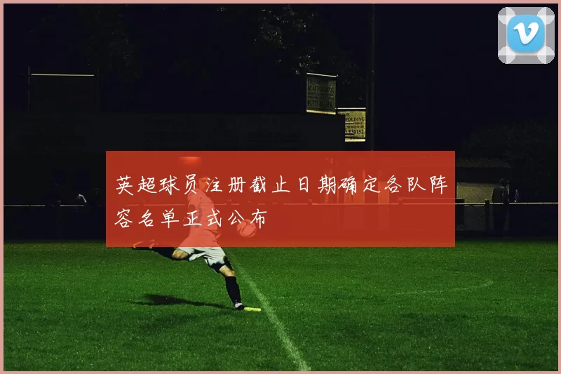 英超球员注册截止日期确定各队阵容名单正式公布