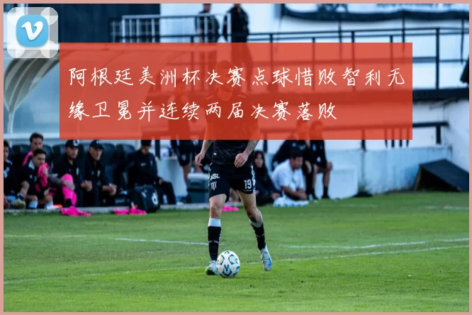 阿根廷美洲杯决赛点球惜败智利无缘卫冕并连续两届决赛落败