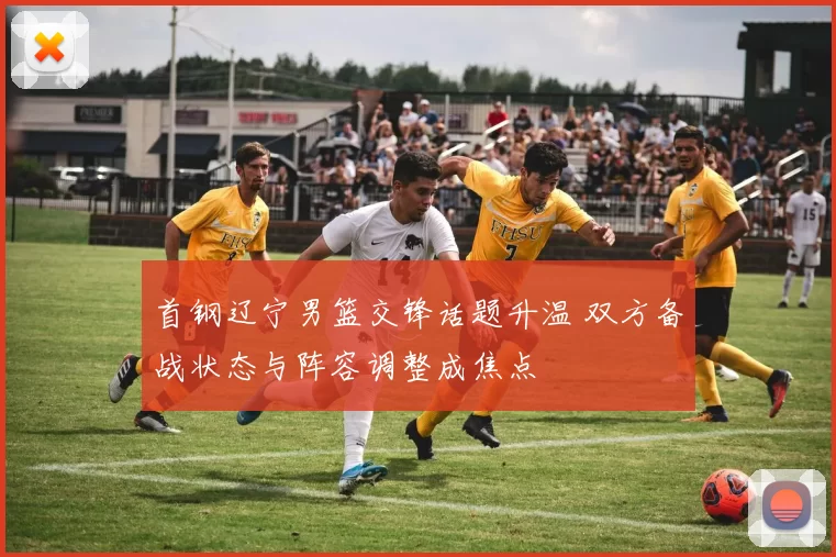 首钢辽宁男篮交锋话题升温 双方备战状态与阵容调整成焦点