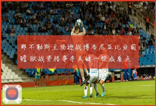 那不勒斯主场迎战博洛尼亚比分前瞻 欧战资格争夺关键一役成看点