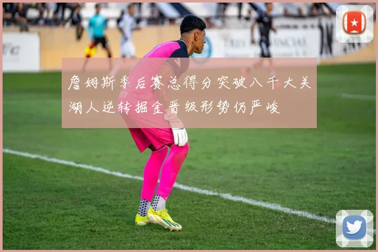 詹姆斯季后赛总得分突破八千大关湖人逆转掘金晋级形势仍严峻