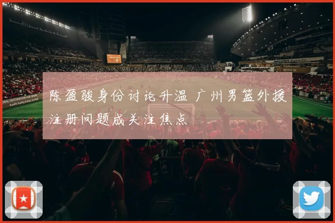 陈盈骏身份讨论升温 广州男篮外援注册问题成关注焦点