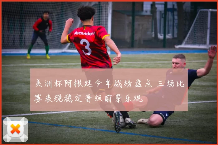 美洲杯阿根廷今年战绩盘点 三场比赛表现稳定晋级前景乐观