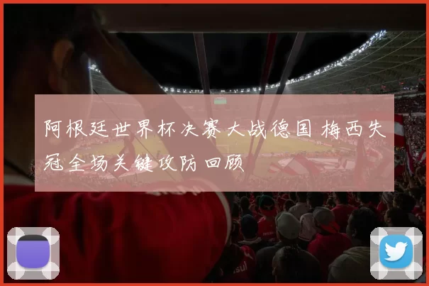 阿根廷世界杯决赛大战德国 梅西失冠全场关键攻防回顾