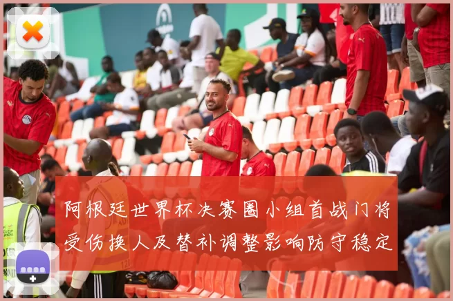 阿根廷世界杯决赛圈小组首战门将受伤换人及替补调整影响防守稳定