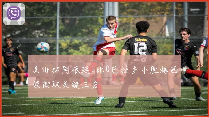 美洲杯阿根廷1比0巴拉圭小胜梅西领衔取关键三分